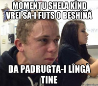 Momentu shela kînd vrei să-i futs o beshînă da padrugta-i lîngă tine
