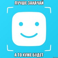 Лучше закачай А то хуже будет