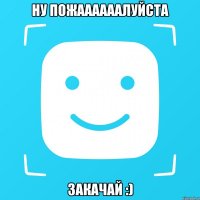 Ну пожаааааалуйста Закачай :)