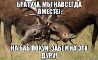 БРАТУХА, МЫ НАВСЕГДА ВМЕСТЕ! НА БАБ ПОХУЙ, ЗАБЕЙ НА ЭТУ ДУРУ!
