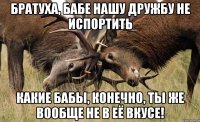 БРАТУХА, БАБЕ НАШУ ДРУЖБУ НЕ ИСПОРТИТЬ КАКИЕ БАБЫ, КОНЕЧНО, ТЫ ЖЕ ВООБЩЕ НЕ В ЕЁ ВКУСЕ!