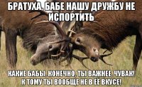 БРАТУХА, БАБЕ НАШУ ДРУЖБУ НЕ ИСПОРТИТЬ КАКИЕ БАБЫ, КОНЕЧНО, ТЫ ВАЖНЕЕ, ЧУВАК! К ТОМУ ТЫ ВООБЩЕ НЕ В ЕЁ ВКУСЕ!