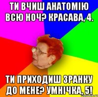 ти вчиш анатомію всю ноч? красава, 4. Ти приходиш зранку до мене? умнічка, 5!