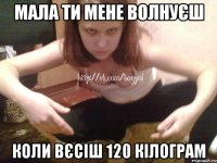 МАЛА ТИ МЕНЕ ВОЛНУЄШ КОЛИ ВЄСІШ 120 КІЛОГРАМ