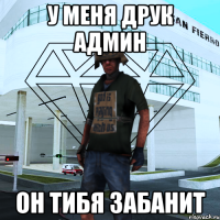 У меня друк админ Он тибя забанит