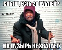 СЛЫШ, ЕСТЬ 20 РУБЛЕЙ? НА ПУЗЫРЬ НЕ ХВАТАЕТ