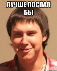 лучше поспал бы 