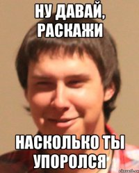 Ну давай, раскажи насколько ты упоролся
