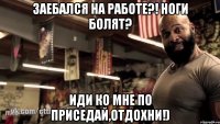 заебался на работе?! ноги болят? иди ко мне по приседай,отдохни!)