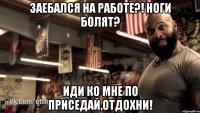 заебался на работе?! ноги болят? иди ко мне по приседай,отдохни!