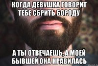 Когда девушка говорит тебе сбрить бороду а ты отвечаешь, а моей бывшей она нравилась