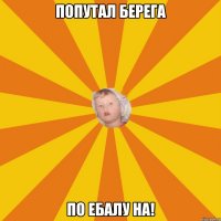 попутал берега по ебалу на!