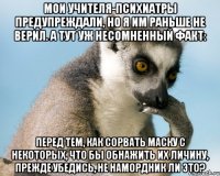 мои учителя-психиатры предупреждали, но я им раньше не верил. а тут уж несомненный факт: Перед тем, как сорвать маску с некоторых, что бы обнажить их личину, прежде убедись, не намордник ли это?