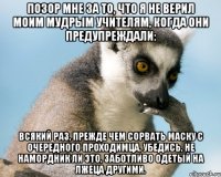 позор мне за то, что я не верил моим мудрым учителям, когда они предупреждали: всякий раз, прежде чем сорвать маску с очередного проходимца, убедись, не намордник ли это, заботливо одетый на лжеца другими.