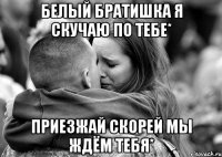 Белый братишка я скучаю по тебе* Приезжай скорей мы ждём тебя*