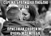 серёжа братишка люблю тебя* Приезжай скорей мы очень ждём тебя*
