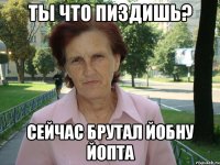 Ты что пиздишь? Сейчас брутал йобну ЙОПТА
