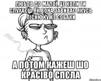 Любов до малої, це коли ти слухаєш як вона завиває якусь пісню хуже собаки А потом кажеш шо красіво спєла