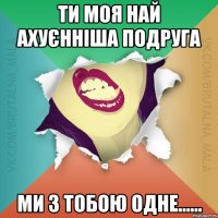 ти моя най ахуєнніша подруга ми з тобою одне......