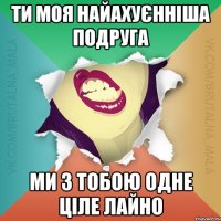ти моя найахуєнніша подруга ми з тобою одне ціле лайно