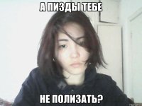а пизды тебе не полизать?