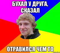 БУХАЛ У ДРУГА, СКАЗАЛ ОТРАВИЛСЯ ЧЕМ ТО