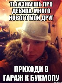 Ты узнаешь про Дебила, много нового мой друг Приходи в гараж к Букмопу