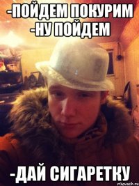 -Пойдем покурим -ну пойдем -Дай сигаретку