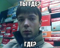 ты где? где?