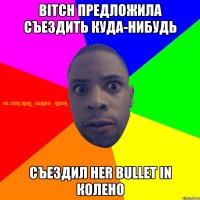 BITCH ПРЕДЛОЖИЛА СЪЕЗДИТЬ КУДА-НИБУДЬ СЪЕЗДИЛ HER BULLET IN КОЛЕНО