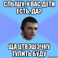 СЛЫШУ, У ВАС ДЕТИ ЕСТЬ, ДА? ЩА ЦТВЭШЭЧКУ ТУЛИТЬ БУДУ
