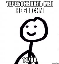 ТЕРЕБОНЬКАТЬ МЫ НЕ БРОСИМ 14/88