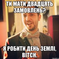 Ти мати двадцять замовлень? Я робити день землі, bitch.