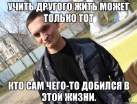 Учить другого жить может только тот кто сам чего-то добился в этой жизни.