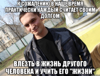 К сожалению в наше время практически каждый считает своим долгом влезть в жизнь другого человека и учить его "жизни"