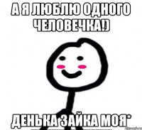 А я люблю одного человечка!) Денька зайка моя*
