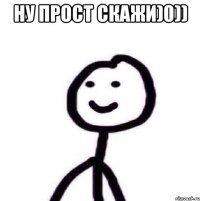 ну прост скажи)0)) 