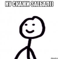 ну скажи заебал)) 