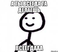 а ты всегда та делаешь ВСЕЕГДААА