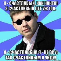 Я - счастливый, как никто! Я счастливый лет уж 100. Я - счастливый! Я - не вру! Так счастливым и уйду!