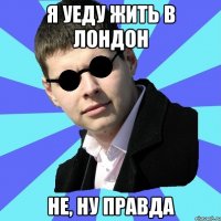 Я уеду жить в Лондон не, ну правда