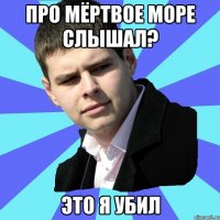 Про Мёртвое море слышал? Это я убил