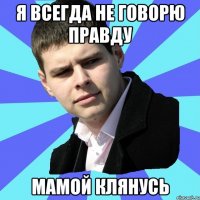 Я ВСЕГДА НЕ ГОВОРЮ ПРАВДУ МАМОЙ КЛЯНУСЬ