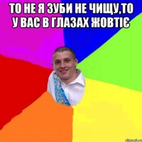 то не я зуби не чищу,то у вас в глазах жовтіє 