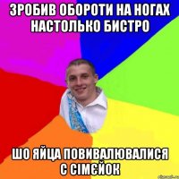 зробив обороти на ногах настолько бистро шо яйца повивалювалися с сімєйок