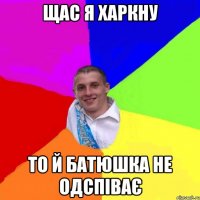 щас я харкну то й батюшка не одспіває