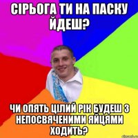 Сірьога ти на паску йдеш? чи опять цілий рік будеш з непосвяченими яйцями ходить?