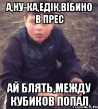 А,ну-ка,Едік,вїбино в прес Ай блять,между кубиков попал