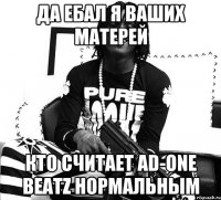 ДА ЕБАЛ Я ВАШИХ МАТЕРЕЙ КТО СЧИТАЕТ AD-ONE BEATZ НОРМАЛЬНЫМ