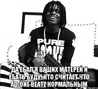  ДА ЕБАЛ Я ВАШИХ МАТЕРЕЙ И ЕБАТЬ БУДУ! КТО СЧИТАЕТ ЧТО AD-ONE BEATZ НОРМАЛЬНЫМ